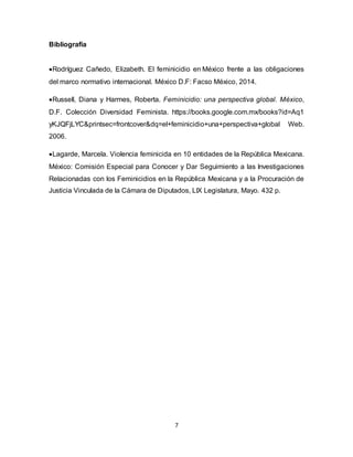 7
Bibliografía
Rodríguez Cañedo, Elizabeth. El feminicidio en México frente a las obligaciones
del marco normativo internacional. México D.F: Facso México, 2014.
Russell, Diana y Harmes, Roberta. Feminicidio: una perspectiva global. México,
D.F. Colección Diversidad Feminista. https://books.google.com.mx/books?id=Aq1
yKJQFjLYC&printsec=frontcover&dq=el+feminicidio+una+perspectiva+global Web.
2006.
Lagarde, Marcela. Violencia feminicida en 10 entidades de la República Mexicana.
México: Comisión Especial para Conocer y Dar Seguimiento a las Investigaciones
Relacionadas con los Feminicidios en la República Mexicana y a la Procuración de
Justicia Vinculada de la Cámara de Diputados, LIX Legislatura, Mayo. 432 p.
 
