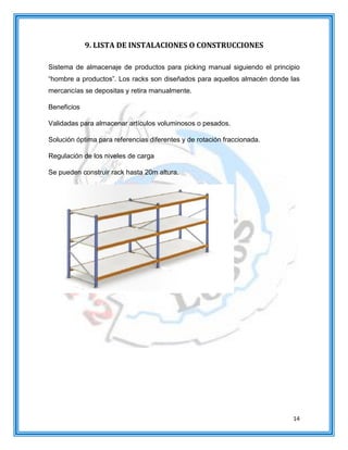 14
9. LISTA DE INSTALACIONES O CONSTRUCCIONES
Sistema de almacenaje de productos para picking manual siguiendo el principio
“hombre a productos”. Los racks son diseñados para aquellos almacén donde las
mercancías se depositas y retira manualmente.
Beneficios
Validadas para almacenar artículos voluminosos o pesados.
Solución óptima para referencias diferentes y de rotación fraccionada.
Regulación de los niveles de carga
Se pueden construir rack hasta 20m altura.
 