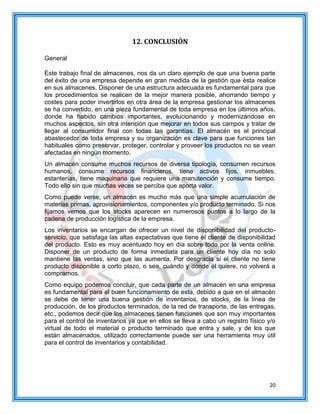 20
12. CONCLUSIÓN
General
Este trabajo final de almacenes, nos da un claro ejemplo de que una buena parte
del éxito de una empresa depende en gran medida de la gestión que ésta realice
en sus almacenes. Disponer de una estructura adecuada es fundamental para que
los procedimientos se realicen de la mejor manera posible, ahorrando tiempo y
costes para poder invertirlos en otra área de la empresa gestionar los almacenes
se ha convertido, en una pieza fundamental de toda empresa en los últimos años,
donde ha habido cambios importantes, evolucionando y modernizándose en
muchos aspectos, sin otra intención que mejorar en todos sus campos y tratar de
llegar al consumidor final con todas las garantías. El almacén es el principal
abastecedor de toda empresa y su organización es clave para que funciones tan
habituales como preservar, proteger, controlar y proveer los productos no se vean
afectadas en ningún momento.
Un almacén consume muchos recursos de diversa tipología, consumen recursos
humanos, consume recursos financieros, tiene activos fijos, inmuebles,
estanterías, tiene maquinaria que requiere una manutención y consume tiempo.
Todo ello sin que muchas veces se perciba que aporta valor.
Como puede verse, un almacén es mucho más que una simple acumulación de
materias primas, aprovisionamientos, componentes y/o producto terminado. Si nos
fijamos vemos que los stocks aparecen en numerosos puntos a lo largo de la
cadena de producción logística de la empresa.
Los inventarios se encargan de ofrecer un nivel de disponibilidad del producto-
servicio, que satisfaga las altas expectativas que tiene el cliente de disponibilidad
del producto. Esto es muy acentuado hoy en día sobre todo por la venta online.
Disponer de un producto de forma inmediata para un cliente hoy día no solo
mantiene las ventas, sino que las aumenta. Por desgracia si el cliente no tiene
producto disponible a corto plazo, o sea, cuándo y dónde él quiere, no volverá a
comprarnos.
Como equipo podemos concluir, que cada parte de un almacén en una empresa
es fundamental para el buen funcionamiento de esta, debido a que en el almacén
se debe de tener una buena gestión de inventarios, de stocks, de la línea de
producción, de los productos terminados, de la red de transporte, de las entregas,
etc., podemos decir que los almacenes tienen funciones que son muy importantes
para el control de inventarios ya que en ellos se lleva a cabo un registro físico y/o
virtual de todo el material o producto terminado que entra y sale, y de los que
están almacenados, utilizado correctamente puede ser una herramienta muy útil
para el control de inventarios y contabilidad.
 
