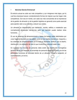 24
• Sánchez Garcés Emmanuel
El entorno actual es cada vez más competitivo y con márgenes más bajos, por lo
cual las empresas buscan constantemente formas de mejorar que las hagan más
competitivas. Con eso en mente, son cada vez más conscientes de la importancia
de la gestión de almacén (y de la gestión logística en general) como parte esencial
para aportar valor a sus clientes y reducir sus costes.
Un almacén es básicamente una habitación, recinto, edificio o instalación que
normalmente almacenas mercancías pero que también puede realizar otras
funciones.
El uso de sistemas de almacenamiento y bases de trabajo están delimitados por
unas hegemonías tanto en los pallets como en los medios mecánicos, trasporte y
los sistemas de almacenamiento por lo cual es necesario verificar que el diseño,
distribución y la utilización de todo lo que involucra un almacén estén bien.
En cuanto a los recursos de personal, debe existir una distribución homogénea
también en lo que respecta al porcentaje de personal asignado a cada una de las
principales funciones de actividad dentro de un almacén, como la recepción, el
mantenimiento y el envío.
 