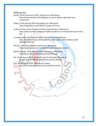 25
Bibliografía
Beetack. (04 de Diciembre de 2021). beetrack.com. Obtenido de
https://www.beetrack.com/es/blog/que-es-rack-en-logistica-significado-tipos-
componentes
Gebesa. (14 de Mayo de 2019). blog.gebesa.com. Obtenido de
https://blog.gebesa.com/mobiliario-y-equipo-de-oficina
La Oficina Online. (05 de Diciembre de 2021). laoficinaonline.es. Obtenido de
https://laoficinaonline.es/blog/que-muebles-de-oficina-son-indispensables-para-el-dia-a-
dia/
La verdad noticia. (16 de Mayo de 2020). Obtenido de La Verdad Noticias:
https://laverdadnoticias.com/mundo/CFE-Cuanto-cuesta-1-kWh-en-Mexico-2020-
20200928-0292.html
Mecalux. (23 de Mayo de 2019). mecalux.com. Obtenido de
https://www.mecalux.com.mx/blog/tipos-racks-industriales-almacen
Metales del bajio. (16 de Marzo de 2020). meb.com.mx. Obtenido de
http://www.meb.com.mx/catalogos/Racks/Racks.pdf
SAF. (10 de Enero de 2020). Calculo del Impuesto del Predial. Obtenido de
file:///C:/Users/Dell/Downloads/ejemplo_predial_2020.pdf
Sina. (01 de Enero de 2020). Obtenido de Conagua:
http://sina.conagua.gob.mx/sina/tema.php?tema=tarifas
 