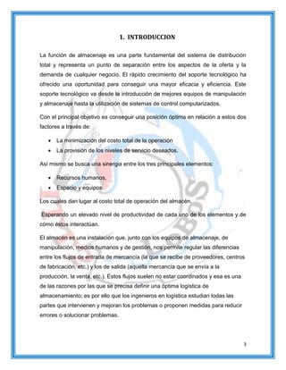 3
1. INTRODUCCION
La función de almacenaje es una parte fundamental del sistema de distribución
total y representa un punto de separación entre los aspectos de la oferta y la
demanda de cualquier negocio. El rápido crecimiento del soporte tecnológico ha
ofrecido una oportunidad para conseguir una mayor eficacia y eficiencia. Este
soporte tecnológico va desde la introducción de mejores equipos de manipulación
y almacenaje hasta la utilización de sistemas de control computarizados.
Con el principal objetivo es conseguir una posición óptima en relación a estos dos
factores a través de:
 La minimización del costo total de la operación
 La provisión de los niveles de servicio deseados.
Así mismo se busca una sinergia entre los tres principales elementos:
 Recursos humanos,
 Espacio y equipos
Los cuales dan lugar al costo total de operación del almacén.
Esperando un elevado nivel de productividad de cada uno de los elementos y de
cómo éstos interactúan.
El almacén es una instalación que, junto con los equipos de almacenaje, de
manipulación, medios humanos y de gestión, nos permite regular las diferencias
entre los flujos de entrada de mercancía (la que se recibe de proveedores, centros
de fabricación, etc.) y los de salida (aquella mercancía que se envía a la
producción, la venta, etc.). Estos flujos suelen no estar coordinados y esa es una
de las razones por las que se precisa definir una óptima logística de
almacenamiento; es por ello que los ingenieros en logística estudian todas las
partes que intervienen y mejoran los problemas o proponen medidas para reducir
errores o solucionar problemas.
 