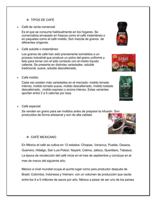  TIPOS DE CAFÉ
 Café de venta comercial:
Es el que se consume habitualmente en los hogares. Se
comercializa envasado en frascos como el café instantáneo o
en paquetes como el café molido. Son mezcla de granos de
diferentes orígenes.
 Café soluble o instantáneo:
Los granos de café han sido previamente sometidos a un
proceso industrial que produce un polvo del grano uniforme y
listo para tomar con el sólo contacto con el medio líquido
caliente. Se presenta en distintas variedades: soluble
tradicional, suave, soluble descafeinado.
 Café molido:
Cada vez existen más variedades en el mercado: molido torrado
intenso, molido torrado suave, molido descafeinado, molido tostado
descafeinado, molido expreso o aroma intenso. Estas variantes
aportan entre 2 a 5 calorías por taza.
 Café especial:
Se venden en grano para ser molidos antes de preparar la infusión. Son
producidos de forma artesanal y son de alta calidad.
 CAFÉ MEXICANO
En México el café se cultiva en 12 estados: Chiapas, Veracruz, Puebla, Oaxaca,
Guerrero, Hidalgo, San Luis Potosí, Nayarit, Colima, Jalisco, Querétaro, Tabasco.
La época de recolección del café inicia en el mes de septiembre y concluye en el
mes de marzo del siguiente año.
México a nivel mundial ocupa el quinto lugar como país productor después de
Brasil, Colombia, Indonesia y Vietnam, con un volumen de producción que oscila
entre los 4 a 5 millones de sacos por año. México a pesar de ser uno de los países
 