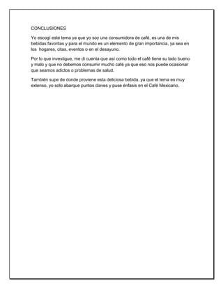 CONCLUSIONES
Yo escogí este tema ya que yo soy una consumidora de café, es una de mis
bebidas favoritas y para el mundo es un elemento de gran importancia, ya sea en
los hogares, citas, eventos o en el desayuno.
Por lo que investigue, me di cuenta que así como todo el café tiene su lado bueno
y malo y que no debemos consumir mucho café ya que eso nos puede ocasionar
que seamos adictos o problemas de salud.
También supe de donde proviene esta deliciosa bebida, ya que el tema es muy
extenso, yo solo abarque puntos claves y puse énfasis en el Café Mexicano.
 