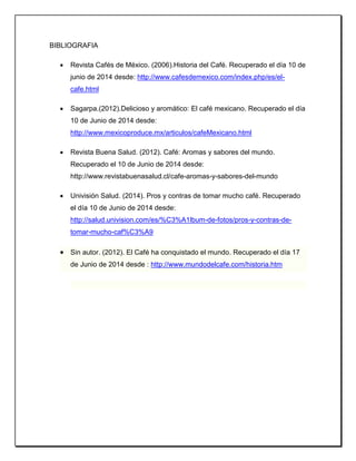 BIBLIOGRAFIA
 Revista Cafés de México. (2006).Historia del Café. Recuperado el día 10 de
junio de 2014 desde: http://www.cafesdemexico.com/index.php/es/el-
cafe.html
 Sagarpa.(2012).Delicioso y aromático: El café mexicano. Recuperado el día
10 de Junio de 2014 desde:
http://www.mexicoproduce.mx/articulos/cafeMexicano.html
 Revista Buena Salud. (2012). Café: Aromas y sabores del mundo.
Recuperado el 10 de Junio de 2014 desde:
http://www.revistabuenasalud.cl/cafe-aromas-y-sabores-del-mundo
 Univisión Salud. (2014). Pros y contras de tomar mucho café. Recuperado
el día 10 de Junio de 2014 desde:
http://salud.univision.com/es/%C3%A1lbum-de-fotos/pros-y-contras-de-
tomar-mucho-caf%C3%A9
 Sin autor. (2012). El Café ha conquistado el mundo. Recuperado el día 17
de Junio de 2014 desde : http://www.mundodelcafe.com/historia.htm
 