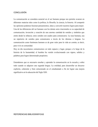 CONCLUSIÓN


La comunicación se considera esencial en el ser humano porque nos permite avanzar en
diferentes materias tales como la política, la filosofía, la ciencia, la historia. Al compartir
las opiniones podemos fusionar pensamientos, ideas y convertir nuestros logros para mejor.
Una de las diferencias del ser humano con los demás seres irracionales es su capacidad de
comunicación, invención y creación de una enorme cantidad de sonidos y símbolos que
emite desde la infancia; estos sonidos son usados para comunicarse. La raza humana, usa
un repertorio de sonidos para comunicarse a través de los idiomas o lenguas. La
comunicación como fenómeno humano es de gran valor para la vida en común, es decir,
para vivir en comunidad.
Hoy en día necesitamos comunicarnos en todo espacio y lugar, porque a lo largo de la
historia de la humanidad, el hombre ha venido evolucionando con signos, señales y
palabras para lograr determinado propósitos.


Entendemos que es necesario enseñar y aprender la comunicación en la escuela y sobre
todo cuando se adquiere una segunda lengua. La oralidad, para desarrollar un discurso
explicito, coherente y bien estructurado en el estudiantado a fin de lograr una mejora
significativa en la educación del Siglo XXI.




REFERENCIAS BIBLIOGRÁFICAS
 