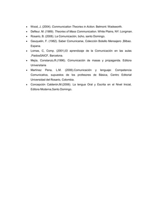 Wood, J. (2004). Communication Theories in Action. Belmont: Wadsworth.
Defleur, M. (1989). Theories of Mass Communication. White Plains, NY: Longman.
Rosario, B. (2008). La Comunicación, búho, santo Domingo.
Gauquelin, F. (1982). Saber Comunicarse, Colección Bolsillo Mensajero ,Bilbao.
Espana.
Lomas, C, Comp. (2001).El aprendizaje de la Comunicación en las aulas
,PaidosSAICF, Barcelona.
Mejía, Constanzo,R.(1996). Comunicación de masas y propaganda. Editora
Universitaria
Martínez    Pena,   L.M.   (2006).Comunicación   y   lenguaje:   Competencia
Comunicativa, supuestos de los profesores de Básica, Centro Editorial
Universidad del Rosario, Colombia.
Concepción Calderón,M.(2006). La lengua Oral y Escrita en el Nivel lnicial,
Editora Moderna,Santo Domingo.
 