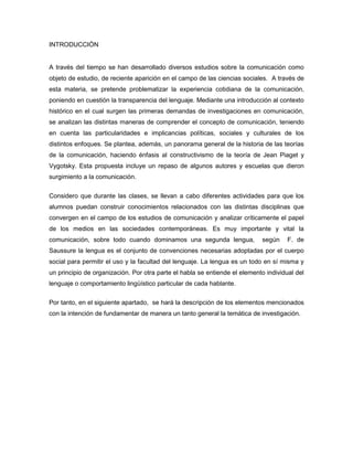 INTRODUCCIÓN


A través del tiempo se han desarrollado diversos estudios sobre la comunicación como
objeto de estudio, de reciente aparición en el campo de las ciencias sociales. A través de
esta materia, se pretende problematizar la experiencia cotidiana de la comunicación,
poniendo en cuestión la transparencia del lenguaje. Mediante una introducción al contexto
histórico en el cual surgen las primeras demandas de investigaciones en comunicación,
se analizan las distintas maneras de comprender el concepto de comunicación, teniendo
en cuenta las particularidades e implicancias políticas, sociales y culturales de los
distintos enfoques. Se plantea, además, un panorama general de la historia de las teorías
de la comunicación, haciendo énfasis al constructivismo de la teoría de Jean Piaget y
Vygotsky. Esta propuesta incluye un repaso de algunos autores y escuelas que dieron
surgimiento a la comunicación.

Considero que durante las clases, se llevan a cabo diferentes actividades para que los
alumnos puedan construir conocimientos relacionados con las distintas disciplinas que
convergen en el campo de los estudios de comunicación y analizar críticamente el papel
de los medios en las sociedades contemporáneas. Es muy importante y vital la
comunicación, sobre todo cuando dominamos una segunda lengua,               según     F. de
Saussure la lengua es el conjunto de convenciones necesarias adoptadas por el cuerpo
social para permitir el uso y la facultad del lenguaje. La lengua es un todo en sí misma y
un principio de organización. Por otra parte el habla se entiende el elemento individual del
lenguaje o comportamiento lingüístico particular de cada hablante.

Por tanto, en el siguiente apartado, se hará la descripción de los elementos mencionados
con la intención de fundamentar de manera un tanto general la temática de investigación.
 