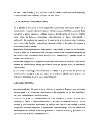 Para los primeros sociólogos, la importancia del fenómeno comunicativo fue el lenguaje y
la comunicación como un centro unificador del todo social.


LOS INICIADORES NORTEAMERICANOS


En la década de los veinte y treinta importantes académicos, nombrados padres de la
comunicación, llegaron a las universidades norteamericanas: Horkheiner, Adomo, Katz,
Lazarsferd y Lewin, aportando valiosos estudios, contribuyendo al desarrollo teórico,
teoría crítica de balance, metodología sistematizadora de datos, interpretación y
elaboración de conclusiones basadas en la experiencia y prestigio de otras disciplinas
como: psicología, filosofía, matemáticas, ciencias políticas y la sociología aplicada a
fenómenos de comunicación.
No obstante, fue hasta la década de los sesenta cuando nace la teoría de la información,
incluía términos de emisor-transmisor, mensaje-canal-receptor, adoptando conceptos de
electrónica como: retroalimentación, entropía, ruido, denominando diversas etapas del
proceso de comunicación.
Desde esta perspectiva se engloban los proceso comunicativos, relativos a los medios
masivos de comunicación dentro del sistema social de aquella época, el estructural-
funcionalismo.
Es así como la sociología norteamericana se enfocó a la explicación del proceso de
comunicación psicológico y de sus efectos en el individuo (Berlo), como proceso con
(Schramm, Maletzke), desde la visión social (Rogers).


LA ESCUELA EUROPEA


A principios del siglo XX, nace la teoría crítica en la escuela de Frankfurt, sus principales
autores: Adorno y Horkheimer, contribuyeron a la aplicación de un rigor científico y
valorativo de los fenómenos comunicativos.
La teoría crítica es un cuestionamiento hacia la objetividad y hacia los fines de la
investigación. Clama la inefectividad del método empírico de investigación en las ciencias
sociales y busca métodos alternativos de análisis para descubrir los valores humanos
universales, su último objetivo es el desarrollo de una metodología crítica de análisis que
desenmascare las fuerzas reales que gobiernan la conducta humana y que tienda a la
consecución de la libertad en el ser humano.
 