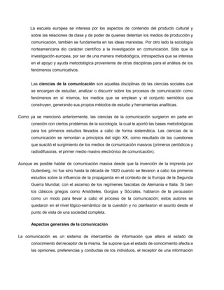 La escuela europea se interesa por los aspectos de contenido del producto cultural y
      sobre las relaciones de clase y de poder de quienes detentan los medios de producción y
      comunicación, también se fundamenta en las ideas marxistas. Por otro lado la sociología
      norteamericana dio carácter científico a la investigación en comunicación. Sólo que la
      investigación europea, por ser de una manera metodológica, introspectiva que se interesa
      en el apoyo y ayuda metodológica proveniente de otras disciplinas para el análisis de los
      fenómenos comunicativos.


      Las ciencias de la comunicación son aquellas disciplinas de las ciencias sociales que
      se encargan de estudiar, analizar o discurrir sobre los procesos de comunicación como
      fenómenos en sí mismos, los medios que se emplean y el conjunto semiótico que
      construyen, generando sus propios métodos de estudio y herramientas analíticas.

Como ya se mencionó anteriormente, las ciencias de la comunicación surgieron en parte en
      conexión con ciertos problemas de la sociología, la cual le aportó las bases metodológicas
      para los primeros estudios llevados a cabo de forma sistemática. Las ciencias de la
      comunicación se remontan a principios del siglo XX, como resultado de las cuestiones
      que suscitó el surgimiento de los medios de comunicación masivos (primeros periódicos y
      radiodifusoras, el primer medio masivo electrónico de comunicación).


Aunque es posible hablar de comunicación masiva desde que la invención de la imprenta por
      Gutenberg, no fue sino hasta la década de 1920 cuando se llevaron a cabo los primeros
      estudios sobre la influencia de la propaganda en el contexto de la Europa de la Segunda
      Guerra Mundial, con el ascenso de los regímenes fascistas de Alemania e Italia. Si bien
      los clásicos griegos como Aristóteles, Gorgias y Sócrates, hablaron de la persuasión
      como un modo para llevar a cabo el proceso de la comunicación; estos autores se
      quedaron en el nivel lógico-semántico de la cuestión y no plantearon el asunto desde el
      punto de vista de una sociedad completa.

      Aspectos generales de la comunicación


La comunicación es un sistema de intercambio de información que altera el estado de
      conocimiento del receptor de la misma. Se supone que el estado de conocimiento afecta a
      las opiniones, preferencias y conductas de los individuos, el receptor de una información
 