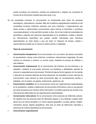 puede re-evaluar sus opiniones, cambiar sus preferencias o adaptar sus conductas en
     función de la información recibida (sea esta veraz o no).

En las sociedades humanas la comunicación es fundamental para todos los procesos
     psicológicos, organizativos y sociales. Más aún la altísima especialización existente en las
     sociedades humanas modernas requieren que unos individuos u organizaciones que
     tienen acceso a determinados conocimientos sobre hechos lo transmitan a individuos
     cuya especialización no les permitiría acceder a ellos. Así en las modernos sociedades los
     periodistas y expertos son personas especializadas en la recopilación, análisis y difusión
     de informaciones específicas que pueden resultar importantes para individuos
     especializados en otras tareas y que por tanto no disponen de tiempo, medios u
     oportunidad de acceder por si mismos a ciertos hechos o realidades.

     Tipos de comunicación

     Comunicación intrapersonal: Es la comunicación con uno mismo. Se reduce a procesos
     de pensamiento, incluye voces interiores, conciencia, interacciones imaginadas. De esta
     manera se comienza a construir un mundo social, mediante el proceso de reflexión e
     inter-reflexión.
     Comunicación interpersonal: Es la comunicación del individuo con las personas a su
     alrededor, mediante la cual puede reconocer sus fortalezas y debilidades; además de
     conocer la capacidad para comunicarse. Permite de alguna forma negociar con los demás
     y descubrir las maneras efectivas de tomar decisiones. Es imposible no tener este tipo de
     comunicación, pues siempre se está comunicando algo: en conversaciones escritas o
     habladas, con la mirada, con gestos, ilustraciones, apariencia, etc.
     Comunicación mediática: Es la comunicación hecha por organizaciones especializadas
     en la recopilación, análisis y elaboración de documentos informativos, para su uso general
     por parte de grupos que compran dicha información o el público general que accede a las
     informaciones elaboradas por las organizaciones especializadas.
     Comunicación intercultural: Es la comunicación entre personas de diferentes culturas.
     No significa que las personas sean de diferentes lugares o muy distantes, pueden estar
     dentro de una misma sociedad o un mismo espacio geográfico. La edad, género, religión,
     orientación sexual, lugares geográficos, todo esto es parte de diferencias culturales y
     disminuye de manera significativa la comunicación.
     Comunicación organizacional
 