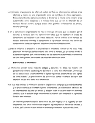 La información organizacional se refiere al análisis del flujo de informaciones relativas a los
       objetivos y medios de una organización entre los individuos de dicha organización.
       Frecuentemente dicha comunicación tiene al director de la misma como emisor y a los
       subordinados como receptores y el mensaje tiene que ver con la obtención de un
       resultado laboral asertivo, aunque existen otras posibles combinaciones de emisor,
       receptor y mensaje.


Si en la comunicación organizacional no hay un mensaje adecuado que sea recibido por el
       receptor, el resultado será una comunicación fallida que no modificará el estado de
       conocimiento del receptor en el sentido adecuado. Por el contrario si el mensaje es
       recibido de manera correcta y el receptor tiene la capacitación adecuada para extraer las
       consecuencias correctas el proceso de comunicación resultará satisfactorio.


Cuando el emisor es el director de la organización es importante verificar que no exista ruido
       (distorsión del mensaje) dentro del canal para enviar el mensaje, ya que siendo director o
       subdirector depende gran parte del trabajo de los receptores subordinados la existencia
       de ruido tiene grandes posibilidades de acabar en comunición fallida.

       Estructura de la información


La información también indica mediante códigos y conjuntos de datos, los modelos del
       pensamiento humano. Desde el punto de vista de la teoría de la información, un mensaje
       es una secuencia de un conjunto finito de signos lingüísticos. El conjunto de tales signos
       se llama alfabeto. Las probabilidades de aparición de ciertas secuencias de signos son
       objeto de estudio de la teoría de la información.

A un nivel más complejo la información consta de proposiciones complejas que describen hechos
       y de proposiciones que describen objetivos o intenciones. La decodificación adecuada de
       las informaciones requiere que emisor y receptor estén de acuerdo sobre los términos
       usados y que el receptor tenga conocimientos suficientes para interpretar el significado
       correcto a los mensajes

      En este trabajo examino algunas de las ideas de Jean Piaget y Lev S. Vygotsky que son
       importantes para tomar conciencia del origen de algunas prácticas educativas actuales, y
       a la vez, para construir nuevos modos de entender y transformar el proceso educativo.
 