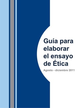 Guía para
                                                    elaborar
                                                    el ensayo
                                                    de Ética
                                                    Agosto - diciembre 2011




Dirección del Plan para el Mejoramiento del Aprendizaje (QEP)
Dirección de Educación General                                            1
 
