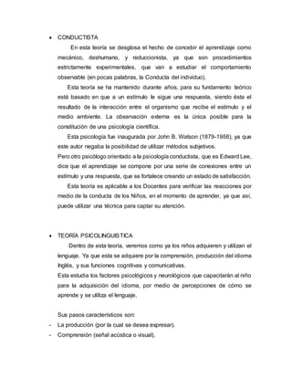  CONDUCTISTA
En esta teoría se desglosa el hecho de concebir el aprendizaje como
mecánico, deshumano, y reduccionista, ya que son procedimientos
estrictamente experimentales, que van a estudiar el comportamiento
observable (en pocas palabras, la Conducta del individuo).
Esta teoría se ha mantenido durante años, para su fundamento teórico
está basado en que a un estímulo le sigue una respuesta, siendo ésta el
resultado de la interacción entre el organismo que recibe el estímulo y el
medio ambiente. La observación externa es la única posible para la
constitución de una psicología científica.
Esta psicología fue inaugurada por John B. Watson (1879-1958), ya que
este autor negaba la posibilidad de utilizar métodos subjetivos.
Pero otro psicólogo orientado a la psicología conductista, que es Edward Lee,
dice que el aprendizaje se compone por una serie de conexiones entre un
estímulo y una respuesta, que se fortalece creando un estado de satisfacción.
Esta teoría es aplicable a los Docentes para verificar las reacciones por
medio de la conducta de los Niños, en el momento de aprender, ya que así,
puede utilizar una técnica para captar su atención.
 TEORÍA PSICOLINGUISTICA
Dentro de esta teoría, veremos como ya los niños adquieren y utilizan el
lenguaje. Ya que esta se adquiere por la comprensión, producción del idioma
Inglés, y sus funciones cognitivas y comunicativas.
Esta estudia los factores psicológicos y neurológicos que capacitarán al niño
para la adquisición del idioma, por medio de percepciones de cómo se
aprende y se utiliza el lenguaje.
Sus pasos característicos son:
- La producción (por la cual se desea expresar).
- Comprensión (señal acústica o visual).
 