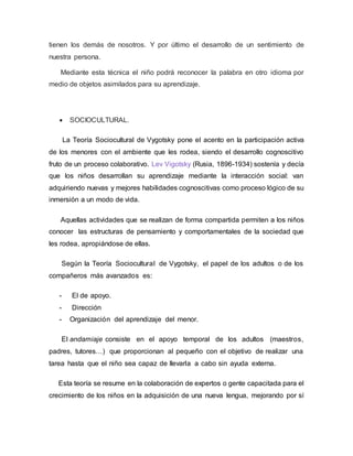 tienen los demás de nosotros. Y por último el desarrollo de un sentimiento de
nuestra persona.
Mediante esta técnica el niño podrá reconocer la palabra en otro idioma por
medio de objetos asimilados para su aprendizaje.
 SOCIOCULTURAL.
La Teoría Sociocultural de Vygotsky pone el acento en la participación activa
de los menores con el ambiente que les rodea, siendo el desarrollo cognoscitivo
fruto de un proceso colaborativo. Lev Vigotsky (Rusia, 1896-1934) sostenía y decía
que los niños desarrollan su aprendizaje mediante la interacción social: van
adquiriendo nuevas y mejores habilidades cognoscitivas como proceso lógico de su
inmersión a un modo de vida.
Aquellas actividades que se realizan de forma compartida permiten a los niños
conocer las estructuras de pensamiento y comportamentales de la sociedad que
les rodea, apropiándose de ellas.
Según la Teoría Sociocultural de Vygotsky, el papel de los adultos o de los
compañeros más avanzados es:
- El de apoyo.
- Dirección
- Organización del aprendizaje del menor.
El andamiaje consiste en el apoyo temporal de los adultos (maestros,
padres, tutores…) que proporcionan al pequeño con el objetivo de realizar una
tarea hasta que el niño sea capaz de llevarla a cabo sin ayuda externa.
Esta teoría se resume en la colaboración de expertos o gente capacitada para el
crecimiento de los niños en la adquisición de una nueva lengua, mejorando por sí
 