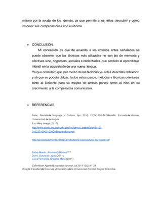 mismo por la ayuda de los demás, ya que permite a los niños descubrir y como
resolver sus complicaciones con el idioma.
 CONCLUSIÓN.
Mi conclusión es que de acuerdo a los criterios antes señalados se
puede observar que las técnicas más utilizadas no son las de memoria y
afectivas sino, cognitivas, sociales e intelectuales que servirán al aprendizaje
infantil en la adquisición de una nueva lengua.
Ya que considero que por medio de las técnicas ya antes descritas reflexiono
y sé que se podrán utilizar, todos estos pasos, métodos y técnicas orientarás
tanto al Docente para su mejora de ambas partes como al niño en su
crecimiento a la competencia comunicativa.
 REFERENCIAS
Íkala, Revista de Lenguaje y Cultura. Apr 2010 15(24):105-142Medellín: Escuela de Idiomas,
Universidad de Antioquia
lLuz Mery orrego.(2010).
http://www.scielo.org.co/scielo.php?script=sci_arttext&pid=S0123-
34322010000100005&lng=en&tlng=en
http://psicologiaymente.net/desarrollo/teoria-sociocultural-lev-vygotsky#!
Fabio Alberto, Arismendi Gómez(2011)
Doris,Colorado López(2011)
Luisa Fernanda, Grajales Marin (2011)
Colombian Applied Linguistics Journal.Jul 2011 13(2):11-28
Bogotá: Facultad de Ciencias y Educación de la Universidad Distrital,Bogotá Colombia.
 