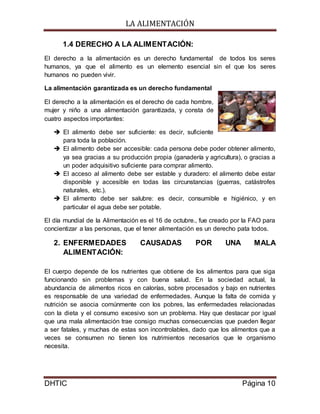 LA ALIMENTACIÓN
DHTIC Página 10
1.4 DERECHO A LA ALIMENTACIÓN:
El derecho a la alimentación es un derecho fundamental de todos los seres
humanos, ya que el alimento es un elemento esencial sin el que los seres
humanos no pueden vivir.
La alimentación garantizada es un derecho fundamental
El derecho a la alimentación es el derecho de cada hombre,
mujer y niño a una alimentación garantizada, y consta de
cuatro aspectos importantes:
 El alimento debe ser suficiente: es decir, suficiente
para toda la población.
 El alimento debe ser accesible: cada persona debe poder obtener alimento,
ya sea gracias a su producción propia (ganadería y agricultura), o gracias a
un poder adquisitivo suficiente para comprar alimento.
 El acceso al alimento debe ser estable y duradero: el alimento debe estar
disponible y accesible en todas las circunstancias (guerras, catástrofes
naturales, etc.).
 El alimento debe ser salubre: es decir, consumible e higiénico, y en
particular el agua debe ser potable.
El día mundial de la Alimentación es el 16 de octubre., fue creado por la FAO para
concientizar a las personas, que el tener alimentación es un derecho pata todos.
2. ENFERMEDADES CAUSADAS POR UNA MALA
ALIMENTACIÓN:
El cuerpo depende de los nutrientes que obtiene de los alimentos para que siga
funcionando sin problemas y con buena salud. En la sociedad actual, la
abundancia de alimentos ricos en calorías, sobre procesados y bajo en nutrientes
es responsable de una variedad de enfermedades. Aunque la falta de comida y
nutrición se asocia comúnmente con los pobres, las enfermedades relacionadas
con la dieta y el consumo excesivo son un problema. Hay que destacar por igual
que una mala alimentación trae consigo muchas consecuencias que pueden llegar
a ser fatales, y muchas de estas son incontrolables, dado que los alimentos que a
veces se consumen no tienen los nutrimientos necesarios que le organismo
necesita.
 