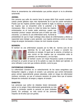 LA ALIMENTACIÓN
DHTIC Página 11
Ahora te presentamos las enfermedades que podrías adquirir si no te alimentas
sanamente:
ANEMIA:
Una persona que sufre de anemia tiene la sangre débil. Esto sucede cuando el
cuerpo pierde glóbulos rojos más rápidamente de lo que los puede reemplazar.
Puesto que las mujeres pierden sangre durante la regla, la anemia es común en
las mujeres que se encuentran entre la pubertad y la
menopausia. Más o menos la mitad de todas las mujeres
embarazadas en el mundo están anémicas, puesto que
necesitan producir sangre adicional para el bebé que está
creciendo. La anemia es una enfermedad seria. Aumenta la
probabilidad de que la mujer contraiga otras clases de enfermedades y afecta su
capacidad para trabajar y para aprender. Las mujeres anémicas corren un mayor
riesgo de sangrar demasiado o incluso de morir durante el parto.
BERIBERI:
El beriberi es una enfermedad causada por la falta de tiamina (una de las
vitaminas B), la cual ayuda al cuerpo a convertir los
alimentos en energía. Al igual que la anemia, el beriberi es
más común en las mujeres que se encuentran entre la
pubertad y la menopausia, y en sus hijos.
El beriberi ocurre con mayor frecuencia cuando el alimento
principal es un grano al que se la ha quitado su capa de afuera (por ejemplo, el
arroz refinado) o una raíz que contiene almidón, como la yuca.
ENFERMEDAD CORONARIA:
La enfermedad coronaria es un estrechamiento de los vasos sanguíneos que
transportan oxígeno y sangre al corazón. Las personas que comen demasiada
grasa animal, especialmente grasas saturadas, están en riesgo de enfermedad
cardiaca coronaria, ya que el consumo excesivo de grasa hace que el exceso
bloquee los conductos de sangre y oxígeno al corazón.
DIABETES:
Las personas que sufren de diabetes tienen demasiada
azúcar en la sangre. Esta enfermedad generalmente es más
grave si comienza cuando la persona es joven (diabetes
juvenil). Sin embargo, es más común en las personas
mayores de 40 años que son gordas.
 