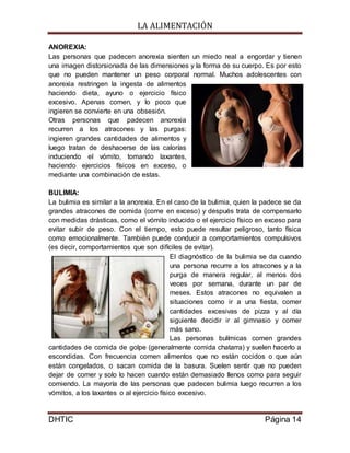 LA ALIMENTACIÓN
DHTIC Página 14
ANOREXIA:
Las personas que padecen anorexia sienten un miedo real a engordar y tienen
una imagen distorsionada de las dimensiones y la forma de su cuerpo. Es por esto
que no pueden mantener un peso corporal normal. Muchos adolescentes con
anorexia restringen la ingesta de alimentos
haciendo dieta, ayuno o ejercicio físico
excesivo. Apenas comen, y lo poco que
ingieren se convierte en una obsesión.
Otras personas que padecen anorexia
recurren a los atracones y las purgas:
ingieren grandes cantidades de alimentos y
luego tratan de deshacerse de las calorías
induciendo el vómito, tomando laxantes,
haciendo ejercicios físicos en exceso, o
mediante una combinación de estas.
BULIMIA:
La bulimia es similar a la anorexia. En el caso de la bulimia, quien la padece se da
grandes atracones de comida (come en exceso) y después trata de compensarlo
con medidas drásticas, como el vómito inducido o el ejercicio físico en exceso para
evitar subir de peso. Con el tiempo, esto puede resultar peligroso, tanto física
como emocionalmente. También puede conducir a comportamientos compulsivos
(es decir, comportamientos que son difíciles de evitar).
El diagnóstico de la bulimia se da cuando
una persona recurre a los atracones y a la
purga de manera regular, al menos dos
veces por semana, durante un par de
meses. Estos atracones no equivalen a
situaciones como ir a una fiesta, comer
cantidades excesivas de pizza y al día
siguiente decidir ir al gimnasio y comer
más sano.
Las personas bulímicas comen grandes
cantidades de comida de golpe (generalmente comida chatarra) y suelen hacerlo a
escondidas. Con frecuencia comen alimentos que no están cocidos o que aún
están congelados, o sacan comida de la basura. Suelen sentir que no pueden
dejar de comer y solo lo hacen cuando están demasiado llenos como para seguir
comiendo. La mayoría de las personas que padecen bulimia luego recurren a los
vómitos, a los laxantes o al ejercicio físico excesivo.
 