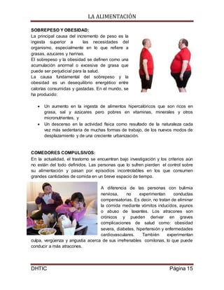 LA ALIMENTACIÓN
DHTIC Página 15
SOBREPESO Y OBESIDAD:
La principal causa del incremento de peso es la
ingesta superior a las necesidades del
organismo, especialmente en lo que refiere a
grasas, azucares y harinas.
El sobrepeso y la obesidad se definen como una
acumulación anormal o excesiva de grasa que
puede ser perjudicial para la salud.
La causa fundamental del sobrepeso y la
obesidad es un desequilibrio energético entre
calorías consumidas y gastadas. En el mundo, se
ha producido:
 Un aumento en la ingesta de alimentos hipercalóricos que son ricos en
grasa, sal y azúcares pero pobres en vitaminas, minerales y otros
micronutrientes, y
 Un descenso en la actividad física como resultado de la naturaleza cada
vez más sedentaria de muchas formas de trabajo, de los nuevos modos de
desplazamiento y de una creciente urbanización.
COMEDORES COMPULSIVOS:
En la actualidad, el trastorno se encuentran bajo investigación y los criterios aún
no están del todo definidos. Las personas que lo sufren pierden el control sobre
su alimentación y pasan por episodios incontrolables en los que consumen
grandes cantidades de comida en un breve espacio de tiempo.
A diferencia de las personas con bulimia
nerviosa, no experimentan conductas
compensatorias. Es decir, no tratan de eliminar
la comida mediante vómitos inducidos, ayunos
o abuso de laxantes. Los atracones son
crónicos y pueden derivar en graves
complicaciones de salud como: obesidad
severa, diabetes, hipertensión y enfermedades
cardiovasculares. También experimentan
culpa, vergüenza y angustia acerca de sus irrefrenables comilonas, lo que puede
conducir a más atracones.
 