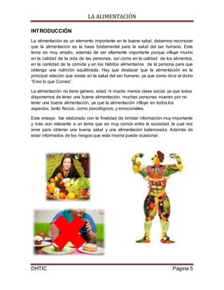 LA ALIMENTACIÓN
DHTIC Página 5
INTRODUCCIÓN
La alimentación es un elemento importante en la buena salud, debemos reconocer
que la alimentación es la base fundamental para la salud del ser humano. Este
tema es muy amplio, además de ser altamente importante porque influye mucho
en la calidad de la vida de las personas, así como en la calidad de los alimentos,
en la cantidad de la comida y en los hábitos alimentarios de la persona para que
obtenga una nutrición equilibrada. Hay que destacar que la alimentación es la
principal relación que existe en la salud del ser humano, ya que como dice el dicho
“Eres lo que Comes”.
La alimentación no tiene género, edad, ni mucho menos clase social, ya que todos
disponemos de tener una buena alimentación, muchas personas mueren por no
tener una buena alimentación, ya que la alimentación influye en todos los
aspectos, tanto físicos, como psicológicos, y emocionales.
Este ensayo fue elaborado con la finalidad de brindar información muy importante
y más aún relevante a un tema que es muy común entre la sociedad, la cual nos
sirve para obtener una buena salud y una alimentación balanceada. Además de
estar informados de los riesgos que esta misma puede ocasionar.
 