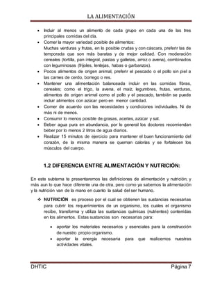 LA ALIMENTACIÓN
DHTIC Página 7
 Incluir al menos un alimento de cada grupo en cada una de las tres
principales comidas del día.
 Comer la mayor variedad posible de alimentos:
Muchas verduras y frutas, en lo posible crudas y con cáscara, preferir las de
temporada que son más baratas y de mejor calidad. Con moderación
cereales (tortilla, pan integral, pastas y galletas, arroz o avena), combinados
con leguminosas (frijoles, lentejas, habas o garbanzos).
 Pocos alimentos de origen animal, preferir el pescado o el pollo sin piel a
las carnes de cerdo, borrego o res.
 Mantener una alimentación balanceada incluir en las comidas fibras,
cereales; como el trigo, la avena, el maíz, legumbres, frutas, verduras,
alimentos de origen animal como el pollo y el pescado, también se puede
incluir alimentos con azúcar pero en menor cantidad.
 Comer de acuerdo con las necesidades y condiciones individuales. Ni de
más ni de menos.
 Consumir lo menos posible de grasas, aceites, azúcar y sal.
 Beber agua pura en abundancia, por lo general los doctores recomiendan
beber por lo menos 2 litros de agua diarios.
 Realizar 15 minutos de ejercicio para mantener el buen funcionamiento del
corazón, de la misma manera se queman calorías y se fortalecen los
músculos del cuerpo.
1.2 DIFERENCIA ENTRE ALIMENTACIÓN Y NUTRICIÓN:
En este subtema te presentaremos las definiciones de alimentación y nutrición, y
más aun lo que hace diferente una de otra, pero como ya sabemos la alimentación
y la nutrición van de la mano en cuanto la salud del ser humano.
 NUTRICIÓN es proceso por el cual se obtienen las sustancias necesarias
para cubrir los requerimientos de un organismo, los cuales el organismo
recibe, transforma y utiliza las sustancias químicas (nutrientes) contenidas
en los alimentos. Estas sustancias son necesarias para:
 aportar los materiales necesarios y esenciales para la construcción
de nuestro propio organismo.
 aportar la energía necesaria para que realicemos nuestras
actividades vitales.
 