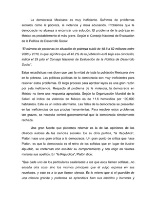 La democracia Mexicana es muy ineficiente. Sufrimos de problemas
sociales como la pobreza, la violencia y mala educación. Problemas que la
democracia no alcanza a encontrar una solución. El problema de la pobreza en
México es probablemente el más grave. Según el Consejo Nacional de Evaluación
de la Política de Desarrollo Social:

“El número de personas en situación de pobreza subió de 48.8 a 52 millones entre
2008 y 2010, lo que significa que el 46.2% de la población está bajo esa condición,
indicó el 29 julio el Consejo Nacional de Evaluación de la Política de Desarrollo
Social”.

Estas estadísticas nos dicen que casi la mitad de toda la población Mexicana vive
en la pobreza. Las políticas públicas de la democracia son muy ineficientes para
resolver estos problemas. El largo proceso para aprobar leyes es una gran razón
por esta ineficiencia. Respecto al problema de la violencia, la democracia en
México no tiene una respuesta apropiada. Según la Organización Mundial de la
Salud, el índice de violencia en México es de 11.6 homicidios por 100,000
habitantes. Este es un índice alarmante. Las fallas de la democracia se presentan
en las ineficiencias de sus propias herramientas. Para resolver estos problemas
tan graves, se necesita control gubernamental que la democracia simplemente
rechaza.

       Una gran fuente que podemos retomar es la de las opiniones de los
clásicos autores de las ciencias sociales. En su obra política, “la Republica”,
Platón hace una gran crítica a la democracia. Un gran punto de crítica que hace
Platón, es que la democracia es el reino de los sofistas que en lugar de ilustrar
alpueblo, se contentan con estudiar su comportamiento y con erigir en valores
morales sus apetitos. En “la Republica”, Platón dice:

"Que cada uno de los particulares asalariados a los que esos llaman sofistas...no
enseña otra cosa sino los mismos principios que el vulgo expresa en sus
reuniones, y esto es a lo que llaman ciencia. Es lo mismo que si el guardián de
una criatura grande y poderosa se aprendiera bien sus instintos y humores y
 
