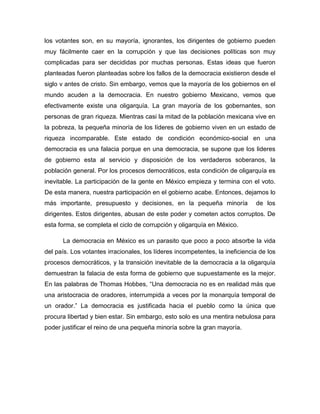 los votantes son, en su mayoría, ignorantes, los dirigentes de gobierno pueden
muy fácilmente caer en la corrupción y que las decisiones políticas son muy
complicadas para ser decididas por muchas personas. Estas ideas que fueron
planteadas fueron planteadas sobre los fallos de la democracia existieron desde el
siglo v antes de cristo. Sin embargo, vemos que la mayoría de los gobiernos en el
mundo acuden a la democracia. En nuestro gobierno Mexicano, vemos que
efectivamente existe una oligarquía. La gran mayoría de los gobernantes, son
personas de gran riqueza. Mientras casi la mitad de la población mexicana vive en
la pobreza, la pequeña minoría de los líderes de gobierno viven en un estado de
riqueza incomparable. Este estado de condición económico-social en una
democracia es una falacia porque en una democracia, se supone que los lideres
de gobierno esta al servicio y disposición de los verdaderos soberanos, la
población general. Por los procesos democráticos, esta condición de oligarquía es
inevitable. La participación de la gente en México empieza y termina con el voto.
De esta manera, nuestra participación en el gobierno acabe. Entonces, dejamos lo
más importante, presupuesto y decisiones, en la pequeña minoría               de los
dirigentes. Estos dirigentes, abusan de este poder y cometen actos corruptos. De
esta forma, se completa el ciclo de corrupción y oligarquía en México.

      La democracia en México es un parasito que poco a poco absorbe la vida
del país. Los votantes irracionales, los líderes incompetentes, la ineficiencia de los
procesos democráticos, y la transición inevitable de la democracia a la oligarquía
demuestran la falacia de esta forma de gobierno que supuestamente es la mejor.
En las palabras de Thomas Hobbes, “Una democracia no es en realidad más que
una aristocracia de oradores, interrumpida a veces por la monarquía temporal de
un orador.” La democracia es justificada hacia el pueblo como la única que
procura libertad y bien estar. Sin embargo, esto solo es una mentira nebulosa para
poder justificar el reino de una pequeña minoría sobre la gran mayoría.
 
