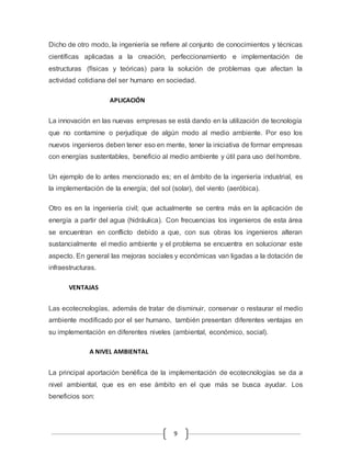 Dicho de otro modo, la ingeniería se refiere al conjunto de conocimientos y técnicas 
científicas aplicadas a la creación, perfeccionamiento e implementación de 
estructuras (físicas y teóricas) para la solución de problemas que afectan la 
actividad cotidiana del ser humano en sociedad. 
9 
APLICACIÓN 
La innovación en las nuevas empresas se está dando en la utilización de tecnología 
que no contamine o perjudique de algún modo al medio ambiente. Por eso los 
nuevos ingenieros deben tener eso en mente, tener la iniciativa de formar empresas 
con energías sustentables, beneficio al medio ambiente y útil para uso del hombre. 
Un ejemplo de lo antes mencionado es; en el ámbito de la ingeniería industrial, es 
la implementación de la energía; del sol (solar), del viento (aeróbica). 
Otro es en la ingeniería civil; que actualmente se centra más en la aplicación de 
energía a partir del agua (hidráulica). Con frecuencias los ingenieros de esta área 
se encuentran en conflicto debido a que, con sus obras los ingenieros alteran 
sustancialmente el medio ambiente y el problema se encuentra en solucionar este 
aspecto. En general las mejoras sociales y económicas van ligadas a la dotación de 
infraestructuras. 
VENTAJAS 
Las ecotecnologías, además de tratar de disminuir, conservar o restaurar el medio 
ambiente modificado por el ser humano, también presentan diferentes ventajas en 
su implementación en diferentes niveles (ambiental, económico, social). 
A NIVEL AMBIENTAL 
La principal aportación benéfica de la implementación de ecotecnologías se da a 
nivel ambiental, que es en ese ámbito en el que más se busca ayudar. Los 
beneficios son: 
 