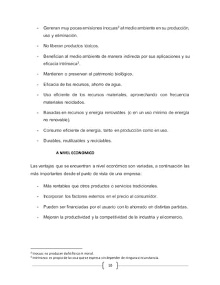 - Generan muy pocas emisiones inocuas2 al medio ambiente en su producción, 
10 
uso y eliminación. 
- No liberan productos tóxicos. 
- Benefician al medio ambiente de manera indirecta por sus aplicaciones y su 
eficacia intrínseca3. 
- Mantienen o preservan el patrimonio biológico. 
- Eficacia de los recursos, ahorro de agua. 
- Uso eficiente de los recursos materiales, aprovechando con frecuencia 
materiales reciclados. 
- Basadas en recursos y energía renovables (o en un uso mínimo de energía 
no renovable). 
- Consumo eficiente de energía, tanto en producción como en uso. 
- Durables, reutilizables y reciclables. 
A NIVEL ECONOMICO 
Las ventajas que se encuentran a nivel económico son variadas, a continuación las 
más importantes desde el punto de vista de una empresa: 
- Más rentables que otros productos o servicios tradicionales. 
- Incorporan los factores externos en el precio al consumidor. 
- Pueden ser financiadas por el usuario con lo ahorrado en distintas partidas. 
- Mejoran la productividad y la competitividad de la industria y el comercio. 
2 Inocuo: no producen daño físico ni moral. 
3 Intrínseco: es propio de la cosa que se expresa sin depender de ninguna circunstancia. 
 