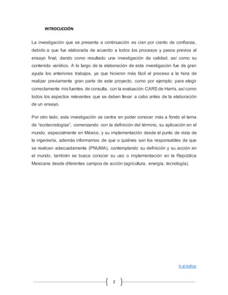 2 
INTROCUCCIÓN 
La investigación que se presenta a continuación es cien por ciento de confianza, 
debido a que fue elaborada de acuerdo a todos los procesos y pasos previos al 
ensayo final, dando como resultado una investigación de calidad, así como su 
contenido verídico. A lo largo de la elaboración de esta investigación fue de gran 
ayuda los anteriores trabajos, ya que hicieron más fácil el proceso a la hora de 
realizar previamente gran parte de este proyecto, como por ejemplo; para elegir 
correctamente mis fuentes de consulta, con la evaluación CARS de Harris, así como 
todos los aspectos relevantes que se deben llevar a cabo antes de la elaboración 
de un ensayo. 
Por otro lado, esta investigación se centra en poder conocer más a fondo el tema 
de “ecotecnologías”, comenzando con la definición del término, su aplicación en el 
mundo, especialmente en México, y su implementación desde el punto de vista de 
la ingeniería, además informarnos de que o quiénes son los responsables de que 
se realicen adecuadamente (PNUMA), contemplando su definición y su acción en 
el mundo, también se busca conocer su uso o implementación en la República 
Mexicana desde diferentes campos de acción (agricultura, energía, tecnología). 
Ir al índice 
 