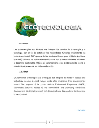 3 
RESUMEN 
Las ecotecnologías son técnicas que integran los campos de la ecología y la 
tecnología con el fin de satisfacer las necesidades humanas minimizando su 
impacto ambiental. El Programa de las Naciones Unidas para el Medio Ambiente 
(PNUMA) coordina las actividades relacionadas con el medio ambiente y fomenta 
el desarrollo sustentable. México es inmensamente rico, biológicamente y esto lo 
posiciona entro unos de los países del mundo. 
ABSTRACK 
Environmental technologies are techniques that integrate the fields of ecology and 
technology in order to meet human needs while minimizing their environmental 
impact. The program of the United Nations Environment Programme (UNEP) 
coordinates activities related to the environment and promoting sustainable 
development. Mexico is immensely rich, biologically and this positions it entered one 
of the countries. 
Ir al índice 
 