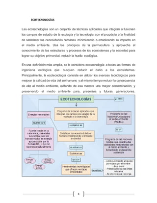 4 
ECOTECNOLOGÍAS 
Las ecotecnologías son un conjunto de técnicas aplicadas que integran o fusionan 
los campos de estudio de la ecología y la tecnología con el propósito o la finalidad 
de satisfacer las necesidades humanas minimizando o erradicando su impacto en 
el medio ambiente. Usa los principios de la permacultura y aprovecha el 
conocimiento de las estructuras y procesos de los ecosistemas y la sociedad para 
lograr su objetivo primordial, reducir la huella ecológica. 
En una definición más amplia, se le considera ecotecnología a todas las formas de 
ingeniería ecológica que busquen reducir el daño a los ecosistemas. 
Principalmente, la ecotecnología consiste en utilizar los avances tecnológicos para 
mejorar la calidad de vida del ser humano y al mismo tiempo reducir la consecuencia 
de ello al medio ambiente, evitando de esa manera una mayor contaminación, y 
preservando el medio ambiente para, presentes y futuras generaciones. 
 