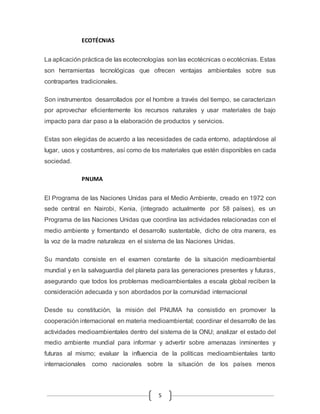 5 
ECOTÉCNIAS 
La aplicación práctica de las ecotecnologías son las ecotécnicas o ecotécnias. Estas 
son herramientas tecnológicas que ofrecen ventajas ambientales sobre sus 
contrapartes tradicionales. 
Son instrumentos desarrollados por el hombre a través del tiempo, se caracterizan 
por aprovechar eficientemente los recursos naturales y usar materiales de bajo 
impacto para dar paso a la elaboración de productos y servicios. 
Estas son elegidas de acuerdo a las necesidades de cada entorno, adaptándose al 
lugar, usos y costumbres, así como de los materiales que estén disponibles en cada 
sociedad. 
PNUMA 
El Programa de las Naciones Unidas para el Medio Ambiente, creado en 1972 con 
sede central en Nairobi, Kenia, (integrado actualmente por 58 países), es un 
Programa de las Naciones Unidas que coordina las actividades relacionadas con el 
medio ambiente y fomentando el desarrollo sustentable, dicho de otra manera, es 
la voz de la madre naturaleza en el sistema de las Naciones Unidas. 
Su mandato consiste en el examen constante de la situación medioambiental 
mundial y en la salvaguardia del planeta para las generaciones presentes y futuras, 
asegurando que todos los problemas medioambientales a escala global reciben la 
consideración adecuada y son abordados por la comunidad internacional 
Desde su constitución, la misión del PNUMA ha consistido en promover la 
cooperación internacional en materia medioambiental; coordinar el desarrollo de las 
actividades medioambientales dentro del sistema de la ONU; analizar el estado del 
medio ambiente mundial para informar y advertir sobre amenazas inminentes y 
futuras al mismo; evaluar la influencia de la políticas medioambientales tanto 
internacionales como nacionales sobre la situación de los países menos 
 