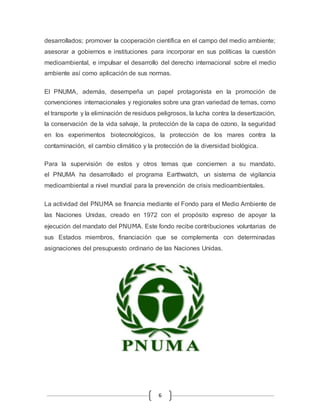 desarrollados; promover la cooperación científica en el campo del medio ambiente; 
asesorar a gobiernos e instituciones para incorporar en sus políticas la cuestión 
medioambiental, e impulsar el desarrollo del derecho internacional sobre el medio 
ambiente así como aplicación de sus normas. 
El PNUMA, además, desempeña un papel protagonista en la promoción de 
convenciones internacionales y regionales sobre una gran variedad de temas, como 
el transporte y la eliminación de residuos peligrosos, la lucha contra la desertización, 
la conservación de la vida salvaje, la protección de la capa de ozono, la seguridad 
en los experimentos biotecnológicos, la protección de los mares contra la 
contaminación, el cambio climático y la protección de la diversidad biológica. 
Para la supervisión de estos y otros temas que conciernen a su mandato, 
el PNUMA ha desarrollado el programa Earthwatch, un sistema de vigilancia 
medioambiental a nivel mundial para la prevención de crisis medioambientales. 
La actividad del PNUMA se financia mediante el Fondo para el Medio Ambiente de 
las Naciones Unidas, creado en 1972 con el propósito expreso de apoyar la 
ejecución del mandato del PNUMA. Este fondo recibe contribuciones voluntarias de 
sus Estados miembros, financiación que se complementa con determinadas 
asignaciones del presupuesto ordinario de las Naciones Unidas. 
6 
 