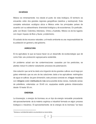 7 
EN MÉXICO 
México es inmensamente rico desde el punto de vista biológico. El territorio se 
encuentra entre dos grandes regiones geográficas (neártica y neotropical). Esta 
completa estructura ecológica ubica a México entre los principales países de 
acuerdo con su extraordinaria diversidad biológica y de ecosistemas. En particular, 
junto con Brasil, Colombia, Indonesia, China y Australia, México es de los lugares 
con mayor riqueza de flora y fauna y endemismo. 
El cuidado de los recursos naturales y el medio ambiente es una responsabilidad de 
la población en general y del gobierno. 
AGRICULTURA 
En la agricultura lo que se busca hacer es un desarrollo de ecotecnología que dé 
como fruto una producción agropecuaria sostenible. 
Un problema actual son las contaminaciones causadas por los pesticidas, se 
plantea reducir lo anterior estudiando procesos de pulverización. 
Una solución que se le ha dado a la irrigación de los grandes cultivos es el riego por 
goteo enterrado que es una de las soluciones dada a los agricultores restringidos 
de agua en cultivos de gran dimensión, este proceso consiste en; el agua mezclada 
con nitrógeno están distribuidos lo más cerca posible de las raíces, mediante vainas 
de polietileno, enterradas un 35-40 cm, equipadas estafa goteros distanciados 
desde 15 hasta 50 cm. 
ENERGIA 
La bioenergía, o energía de biomasa, es un tipo de energía renovable procedente 
del aprovechamiento de la materia orgánica e industrial formada en algún proceso 
biológico o mecánico. El aprovechamiento de la energía de la biomasa 1se hace 
1 Biomasa: cantidad de materia acumulada en un ecosistema. 
 
