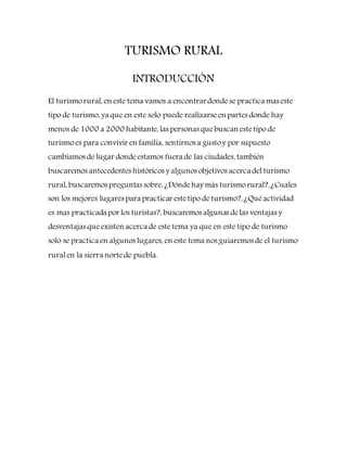 TURISMO RURAL
INTRODUCCIÓN
El turismorural, en este tema vamos a encontrardondese practica mas este
tipo de turismo, ya que en este solo puede realizarseen partes donde hay
menos de 1000 a 2000 habitante, las personas quebuscan estetipo de
turismoes para convivir en familia, sentirnos a gustoy por supuesto
cambiamos de lugar dondeestamos fuera de las ciudades, también
buscaremos antecedentes históricos y algunos objetivos acerca del turismo
rural, buscaremos preguntas sobre, ¿Dóndehay más turismorural?,¿Cuales
son los mejores lugares para practicar estetipo de turismo?, ¿Quéactividad
es mas practicada por los turistas?, buscaremos algunas delas ventajas y
desventajas queexisten acerca de este tema ya que en este tipo de turismo
solo se practica en algunos lugares, en este tema nos guiaremos de el turismo
ruralen la sierra nortede puebla.
 