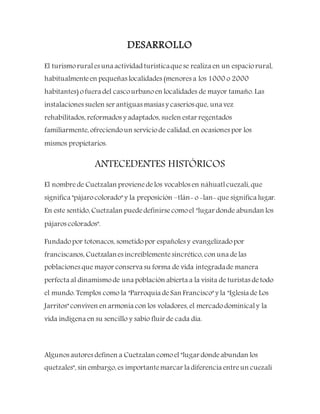 DESARROLLO
El turismorurales una actividad turísticaquese realiza en un espaciorural,
habitualmenteen pequeñas localidades (menores a los 1000 o 2000
habitantes) ofuera del cascourbanoen localidades de mayor tamaño. Las
instalaciones suelen ser antiguas masías y caseríos que, una vez
rehabilitados, reformados y adaptados, suelen estar regentados
familiarmente, ofreciendoun serviciode calidad, en ocasiones por los
mismos propietarios.
ANTECEDENTES HISTÓRICOS
El nombrede Cuetzalan provienedelos vocablos en náhuatlcuezali, que
significa "pájarocolorado" y la preposición –tlán- o-lan- que significa lugar.
En este sentido, Cuetzalan puededefinirsecomoel "lugar donde abundan los
pájaros colorados".
Fundadopor totonacos, sometidopor españoles y evangelizadopor
franciscanos, Cuetzalanes increíblementesincrético, con una delas
poblaciones que mayor conserva su forma de vida integradade manera
perfecta al dinamismo de una población abierta a la visita de turistas detodo
el mundo. Templos como la "Parroquia deSan Francisco" y la "Iglesia de Los
Jarritos" conviven en armonía con los voladores, el mercadodominicaly la
vida indígena en su sencillo y sabio fluir de cada día.
Algunos autores definen a Cuetzalan comoel "lugar dondeabundan los
quetzales", sin embargo, es importantemarcar la diferencia entreun cuezali
 