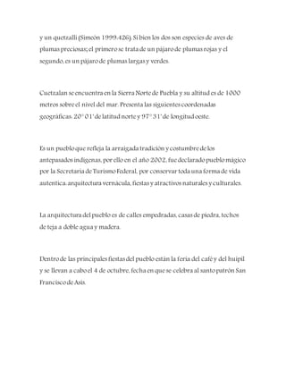 y un quetzalli(Simeón 1999:426).Sibien los dos son especies de aves de
plumas preciosas; el primerose trata de un pájarode plumas rojas y el
segundo, es un pájarode plumas largas y verdes.
Cuetzalan seencuentra en la Sierra Nortede Puebla y su altitud es de 1000
metros sobreel nivel del mar. Presenta las siguientes coordenadas
geográficas: 20° 01' delatitud nortey 97° 31' de longitud oeste.
Es un puebloque refleja la arraigada tradición y costumbredelos
antepasados indígenas, por ello en el año 2002, fuedeclaradopueblomágico
por la Secretaria deTurismoFederal, por conservar toda una forma de vida
autentica:arquitectura vernácula, fiestas y atractivos naturales y culturales.
La arquitectura delpueblo es de calles empedradas, casas de piedra, techos
de teja a doble agua y madera.
Dentrode las principales fiestas del pueblo están la feria del caféy del huipil
y se llevan a caboel 4 de octubre, fecha en quese celebra al santopatrón San
FranciscodeAsís.
 
