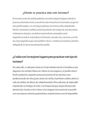 ¿Dónde se practica más este turismo?
En la sierra nortede puebla podemos encontraralgunos lugares dondese
practica elturismorural, y una de las más atractivas es Cuetzalan, ya queen
este pueblo mágico, en este lugar podemos encontrarcalles empedradas ,
lluvias constantes y neblina misteriosa donde son testigos de muchas etnias,
vestimenta y lenguas, un destinosorprendente, premiadocon la
magnificenciadela naturaleza en forma de cascada, ríos, cavernas, y un fin
de cosas magnificas queeste pueblote ofrece, confluencia turística y destino
obligadode la sierra nororientalde puebla.
¿Cuáles son los mejores lugares para practicar estetipode
turismo?
En cada calle, a cada paso, hasta en el más mínimo rincón, Cuetzalanes una
alegoría a los sentidos. Basta con voltear en una esquina y el pueblo entero
huele a pimienta, exquisitoaroma provenientede las muchas casas
productorasdeeste fino grano. Justoa la vuelta, el perfumecambia, ahora es
café, de sombra, de altura, de calidad mundial. Otra callemás, de impecable
empedrado, un halagoa la vista, y las fraganciasquesurgen delmercado
dominicalse funden en los colores y las imágenes incesantes deun pueblo
con una riqueza cultural, gastronómica, arquitectónica y social inigualable.
 