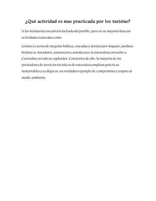 ¿Qué actividad es mas practicada por los turistas?
A los turistas les encanta la fachada delpueblo, pero en su mayoría buscan
actividades naturales como:
Grutas y cuevas de singular belleza, cascadas y arroyos por doquier, jardines
botánicos, miradores, amaneceres,atardeceres, la naturaleza envuelvea
Cuetzalan en todosu esplendor. Consientes de ello, la mayoría de los
prestadores de servicios turísticos denaturalezaemplean prácticas
sustentables y ecológicas, un verdaderoejemplo de compromisoy respeto al
medio ambiente.
 