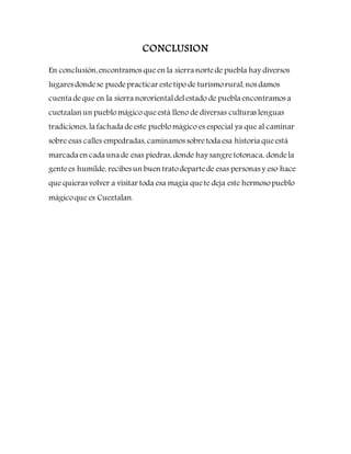 CONCLUSION
En conclusión,encontramos que en la sierra nortede puebla hay diversos
lugares dondese puedepracticar estetipo de turismorural, nos damos
cuenta deque en la sierra nororientaldelestado de puebla encontramos a
cuetzalan un pueblomágico queestá lleno de diversas culturas lenguas
tradiciones, la fachada deeste pueblomágico es especial ya que al caminar
sobre esas calles empedradas, caminamos sobretoda esa historia queestá
marcada en cada una de esas piedras, donde hay sangretotonaca, dondela
gentees humilde, recibes un buen tratodepartede esas personas y eso hace
que quieras volver a visitar toda esa magia quete deja este hermosopueblo
mágicoque es Cueztalan.
 