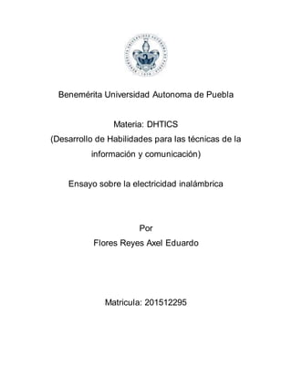 Benemérita Universidad Autonoma de Puebla
Materia: DHTICS
(Desarrollo de Habilidades para las técnicas de la
información y comunicación)
Ensayo sobre la electricidad inalámbrica
Por
Flores Reyes Axel Eduardo
Matricula: 201512295
 