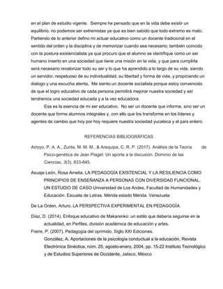 en el plan de estudio vigente. Siempre he pensado que en la vida debe existir un
equilibrio, no podemos ser extremistas ya que es bien sabido que todo extremo es malo.
Partiendo de lo anterior defino mi actuar educativo como un docente tradicional en el
sentido del orden y la disciplina y de memorizar cuando sea necesario; también coincido
con la postura existencialista ya que procuro que el alumno se identifique como un ser
humano inserto en una sociedad que tiene una misión en la vida, y que para cumplirla
será necesario revalorizar todo su ser y lo que ha aprendido a lo largo de su vida, siendo
un servidor, respetuoso de su individualidad, su libertad y forma de vida, y propiciando un
dialogo y una escucha atenta, Me siento un docente socialista porque estoy convencido
de que el logro educativo de cada persona permitirá mejorar nuestra sociedad y así
tendremos una sociedad educada y a la vez educadora.
Esa es la esencia de mi ser educativo. No ser un docente que informe, sino ser un
docente que forme alumnos integrales y, con ello que los transforme en los líderes y
agentes de cambio que hoy por hoy requiere nuestra sociedad yucateca y el país entero.
REFERENCIAS BIBLIOGRÁFICAS
Arroyo, P. A. A., Zurita, M. M. M., & Arequipa, C. R. P. (2017). Análisis de la Teoría de
Psico-genética de Jean Piaget: Un aporte a la discusión. Dominio de las
Ciencias, 3(3), 833-845.
Asuaje León, Rosa Amelia. LA PEDAGOGÍA EXISTENCIAL Y LA RESILIENCIA COMO
PRINCIPIOS DE ENSEÑANZA A PERSONAS CON DIVERSIDAD FUNCIONAL.
UN ESTUDIO DE CASO Universidad de Los Andes. Facultad de Humanidades y
Educación. Escuela de Letras. Mérida estado Mérida. Venezuela
De La Orden, Arturo. LA PERSPECTIVA EXPERIMENTAL EN PEDAGOGÍA
Díaz, D. (2014). Enfoque educativo de Makarenko: un estilo que debería seguirse en la
actualidad, en Perfiles, división académica de educación y artes.
Freire, P. (2007). Pedagogía del oprimido. Siglo XXI Ediciones.
González, A. Aportaciones de la psicología conductual a la educación, Revista
Electrónica Sinéctica, núm. 25, agosto-enero, 2004, pp. 15-22 Instituto Tecnológico
y de Estudios Superiores de Occidente, Jalisco, México
 
