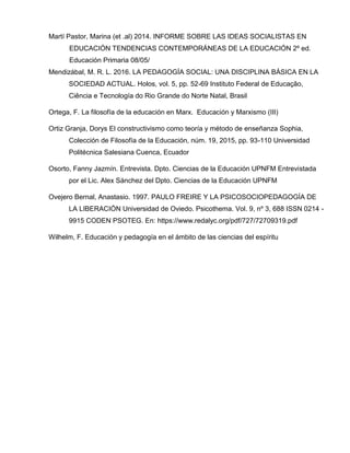 Martí Pastor, Marina (et .al) 2014. INFORME SOBRE LAS IDEAS SOCIALISTAS EN
EDUCACIÓN TENDENCIAS CONTEMPORÁNEAS DE LA EDUCACIÓN 2º ed.
Educación Primaria 08/05/
Mendizábal, M. R. L. 2016. LA PEDAGOGÍA SOCIAL: UNA DISCIPLINA BÁSICA EN LA
SOCIEDAD ACTUAL. Holos, vol. 5, pp. 52-69 Instituto Federal de Educação,
Ciência e Tecnología do Rio Grande do Norte Natal, Brasil
Ortega, F. La filosofía de la educación en Marx. Educación y Marxismo (III)
Ortiz Granja, Dorys El constructivismo como teoría y método de enseñanza Sophia,
Colección de Filosofía de la Educación, núm. 19, 2015, pp. 93-110 Universidad
Politécnica Salesiana Cuenca, Ecuador
Osorto, Fanny Jazmín. Entrevista. Dpto. Ciencias de la Educación UPNFM Entrevistada
por el Lic. Alex Sánchez del Dpto. Ciencias de la Educación UPNFM
Ovejero Bernal, Anastasio. 1997. PAULO FREIRE Y LA PSICOSOCIOPEDAGOGÍA DE
LA LIBERACIÓN Universidad de Oviedo. Psicothema. Vol. 9, nº 3, 688 ISSN 0214 -
9915 CODEN PSOTEG. En: https://www.redalyc.org/pdf/727/72709319.pdf
Wilhelm, F. Educación y pedagogía en el ámbito de las ciencias del espíritu
 
