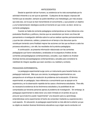ANTECEDENTES
Desde la aparición del ser humano, su existencia se ha visto acompañada por la
actividad inherente a su ser que es aprender. Cualquiera de las etapas o épocas del
hombre que se estudien, siempre se podrá identificar una metodología, por más arcaica
que esta sea, con la que se iban transmitiendo el conocimiento, y que poseían un objetivo
y una fundamentación ideológica acorde al momento en que vivían; es decir, tenían su
corriente pedagógica.
Cuando se habla de corriente pedagógica contemporánea se hace referencia a los
postulados filosóficos y políticos y teorías que se caracterizan por tener una línea del
pensamiento e investigación definida sobre la cual se realizan aportes permanentemente,
y que les dan coherencia, solidez y presencia en el tiempo a los discursos que la
constituyen teniendo como finalidad mejorar las acciones con las que se llevan a cabo los
procesos educativos y, con ello, los resultados de la práctica pedagógica.
A continuación, se presenta información relacionada con las corrientes
pedagógicas que fueron estudiadas y analizadas en la asignatura Análisis de las
corrientes psicopedagógicas contemporáneas y actuales, cuyo objetivo es Analizar
diversas teorías psicopedagógicas contemporáneas y actuales para considerar la
viabilidad de integrar aquellas que sean acordes a su realidad y contexto.
PEDAGOGÍA EXPERIMENTAL.
La pedagogía experimental surge como un instrumento para hacerle frente a la
pedagogía tradicional. Más que una ciencia, la pedagogía experimental es una
perspectiva en el enfoque de resolución de problemas de la educación. El término
experimental, en pedagogía, hace referencia a conocimiento que se apoyan en la
experiencia y en la observación repetida de los casos o fenómenos estudiados. Para ello,
es necesaria la existencia de los fenómenos estudiados y la posibilidad de ser
comprobados por terceras personas ajenas al problema de investigación. Sin embargo, la
pedagogía experimental no debe tener una visión limitada en el sentido de que es
procurar que el alumno pueda “experimentar” una situación para su aprendizaje,
entendiéndose como experimentar el hecho de comprobar mediante su experiencia tal o
cual aspecto. En educación, la pedagogía experimental va más allá de lo anterior ya que
su objeto es resolver diversos fenómenos educativos cuyo origen sea la conducta o el
 