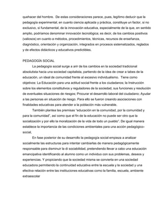 quehacer del hombre. De estas consideraciones parece, pues, legítimo deducir que la
pedagogía experimental, en cuanto ciencia aplicada y práctica, constituye un factor, si no
exclusivo, sí fundamental, de la innovación educativa, especialmente de la que, en sentido
amplio, podríamos denominar innovación tecnológica; es decir, de los cambios positivos
(valiosos) en cuanto a métodos, procedimientos, técnicas, recursos de enseñanza,
diagnóstico, orientación y organización, integrados en procesos sistematizados, reglados
y de efectos didácticos y educativos predictibles.
PEDAGOGÍA SOCIAL
La pedagogía social surge a arir de los cambios en la sociedad tradicional
absolutista hacia una sociedad capitalista, partiendo de la idea de crear a tabes de la
educación, un ideal de comunidad frente al excesivo individualismo. Tiene como
objetivos: La Educación para una actitud social frente a los ciudadanos; la Instrucción
sobre los elementos constitutivos y reguladores de la sociedad, sus funciones y resolución
de eventuales situaciones de riesgos; Procurar el desarrollo laboral del ciudadano; Ayudar
a las personas en situación de riesgo. Para ello se fueron creando asociaciones con
finalidades educativas para atender a la población más vulnerable.
También plantea las premisas “educación en la comunidad, por la comunidad y
para la comunidad”, así como que el fin de la educación no puede ser otro que la
socialización y por ello la moralización de la vida de todo un pueblo”. De igual manera
establece la importancia de las condiciones ambientales para una acción pedagógico-
social,
En fase posterior de su desarrollo la pedagogía social empieza a analizar
socialmente las estructuras para intentar cambiarlas de manera pedagógicamente
responsable para disminuir la di sociabilidad, pretendiendo llevar a cabo una educación
emancipativa identificando al alumno como un individuo con sus problemas, deseos y
experiencias. Y propiciando que la sociedad misma se convierta en una sociedad
educadora permitiendo la continuidad educativa entre la escuela y la sociedad y una
efectiva relación entre las instituciones educativas como la familia, escuela, ambiente
extraescolar
 