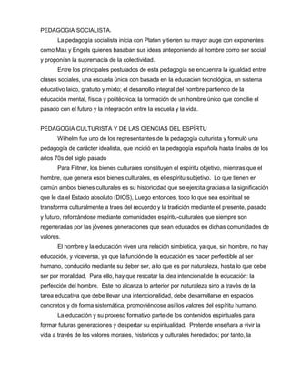 PEDAGOGIA SOCIALISTA.
La pedagogía socialista inicia con Platón y tienen su mayor auge con exponentes
como Max y Engels quienes basaban sus ideas anteponiendo al hombre como ser social
y proponían la supremacía de la colectividad.
Entre los principales postulados de esta pedagogía se encuentra la igualdad entre
clases sociales, una escuela única con basada en la educación tecnológica, un sistema
educativo laico, gratuito y mixto; el desarrollo integral del hombre partiendo de la
educación mental, física y politécnica; la formación de un hombre único que concilie el
pasado con el futuro y la integración entre la escuela y la vida.
PEDAGOGIA CULTURISTA Y DE LAS CIENCIAS DEL ESPÍRTU
Wilhelm fue uno de los representantes de la pedagogía culturista y formuló una
pedagogía de carácter idealista, que incidió en la pedagogía española hasta finales de los
años 70s del siglo pasado
Para Flitner, los bienes culturales constituyen el espíritu objetivo, mientras que el
hombre, que genera esos bienes culturales, es el espíritu subjetivo. Lo que tienen en
común ambos bienes culturales es su historicidad que se ejercita gracias a la significación
que le da el Estado absoluto (DIOS), Luego entonces, todo lo que sea espiritual se
transforma culturalmente a traes del recuerdo y la tradición mediante el presente, pasado
y futuro, reforzándose mediante comunidades espíritu-culturales que siempre son
regeneradas por las jóvenes generaciones que sean educados en dichas comunidades de
valores.
El hombre y la educación viven una relación simbiótica, ya que, sin hombre, no hay
educación, y viceversa, ya que la función de la educación es hacer perfectible al ser
humano, conducirlo mediante su deber ser, a lo que es por naturaleza, hasta lo que debe
ser por moralidad. Para ello, hay que rescatar la idea intencional de la educación: la
perfección del hombre. Este no alcanza lo anterior por naturaleza sino a través de la
tarea educativa que debe llevar una intencionalidad, debe desarrollarse en espacios
concretos y de forma sistemática, promoviéndose así los valores del espíritu humano.
La educación y su proceso formativo parte de los contenidos espirituales para
formar futuras generaciones y despertar su espiritualidad. Pretende enseñara a vivir la
vida a través de los valores morales, históricos y culturales heredados; por tanto, la
 
