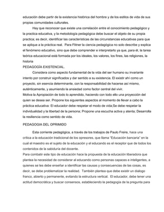 educación debe partir de la existencia histórica del hombre y de los estilos de vida de sus
propias comunidades culturales.
Hay que reconocer que existe una correlación entre el conocimiento pedagógico y
la practica educativa, y la metodología pedagógica debe buscar el objeto de su propia
practica; es decir, identificar las características de las circunstancias educativas para que
se aplique a la práctica real. Para Flitner la ciencia pedagógica no solo describe y explica
el fenómeno educativo, sino que debe comprender e interpretarlo ya que, para él, la tarea
teórica educacional está formada por los ideales, los valores, los fines, las religiones, la
historia
PEDAGOGÍA EXISTENCIAL.
Considera como aspecto fundamental de la vida del ser humano su invariante
intento por construir significados y dar sentido a su existencia. El existir ahí como un
proyecto, sin esencia determinante, con la responsabilidad de hacerse así mismo,
auténticamente, y asumiendo la ansiedad como factor central del vivir.
Motiva la Apropiación de todo lo aprendido, haciendo con todo ello una proyección del
quien se desea ser. Propone los siguientes aspectos al momento de llevar a cabo la
práctica educativa: El educador debe respetar el modo de vida;Se debe respetar la
individualidad y la libertad de la persona; Propone una escucha activa y atenta; Desarrolla
la resiliencia como sentido de vida.
PEDAGOGIA DEL OPRIMIDO
Esta corriente pedagógica, a través de los trabajos de Paulo Freire, hace una
crítica a la educación tradicional de los opresores, que llama “Educación bancaria” en la
cual el maestro es el sujeto de la educación y el educando es el receptor que de todos los
contenidos de la sabiduría del docente.
Para combatir este tipo de educación hace la propuesta de la educación liberadora que
plantea la necesidad de considerar al educando como personas capaces e inteligentes, a
quienes se les debe enseñar a identificar las causas y consecuencias de las cosas, es
decir, se debe problematizar la realidad. También plantea que debe existir un dialogo
franco, abierto y permanente, evitando la estructura vertical. El educador, debe tener una
actitud democrática y buscar consensos, estableciendo la pedagogía de la pregunta para
 