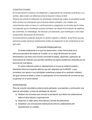 CONSTRUCTIVISMO
El Constructivismo conduce a la integración y organización de contenidos que llevan a un
cambio, debe existir una diferencia entre la situación inicial y la final.
Postura que orienta la realización de actividades mediante las cuales, el estudiante puede
tener acceso a la información que el docente desea compartir y así, ampliar sus
conocimientos sobre un tema, lo cual favorecerá su adaptación en el medio que le rodea.
Los aspectos que lo constituyen proceso formativo van desde la formulación de objetivos,
los contenidos, la metodología, las técnicas y la evaluación, que contribuyen a una mejor
comprensión del proceso de formación.
El constructivismo pretende alcanzar un cambio cognitivo y afectivo, de tal forma que las
personas puedan alcanzar satisfactorios niveles de adaptación en las condiciones en las
que viven.
SITUACIÓN PROBLEMÁTICA
El ámbito profesional en el que me desenvuelvo, si bien forma parte de la
estructura educativa del estado de Yucatán, es un cargo de dirección de índole
administrativo que tiene como función primordial el diseño, desarrollo y aplicación de
instrumentos de medición que permiten identificar los logros académicos obtenidos por los
alumnos de nivel básica.
En dicha institución existe un departamento en el que se evidencia apatía y
desinterés hacia los proyectos alternos que son asignados por la SEGEY, y que
consideran son ajenos a sus actividades sustantivas propias de su quehacer cotidiano.
De igual manera se aíslan y evitan su participación en los momentos de convivencia que
se generan en el centro laboral.
INTERVENCIÓN
Para dar solución al problema anteriormente planteado, se presentan a continuación una
serie de actividades, a modo de estrategia de solución.
a) Realizar una encuesta para conocer la percepción que tienen los colaboradores
sobre el clima laboral y organizacional
b) Organizar un taller sobre clima laboral y sentido de pertenencia.
c) Establecer una comunicación bidireccional entre los colaboradores del
departamento en cuestión.
 